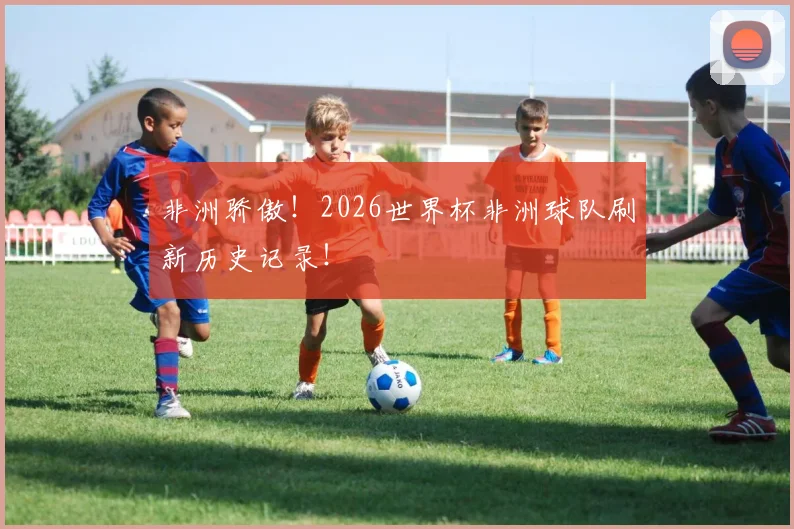 非洲骄傲!2026世界杯非洲球队刷新历史记录!