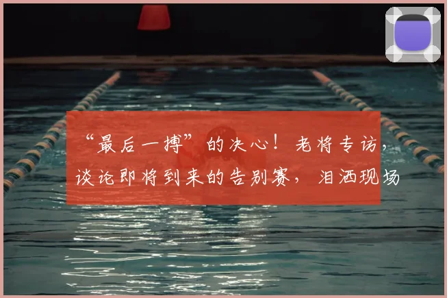 “最后一搏”的决心!老将专访,谈论即将到来的告别赛,泪洒现场