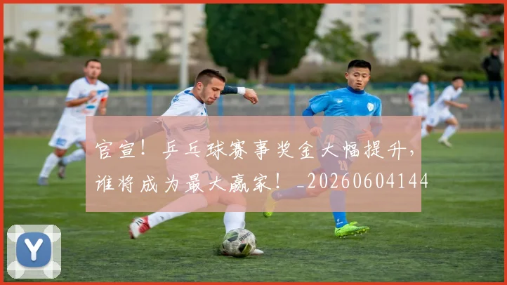官宣!乒乓球赛事奖金大幅提升,谁将成为最大赢家!_20260604144722_20260707144141