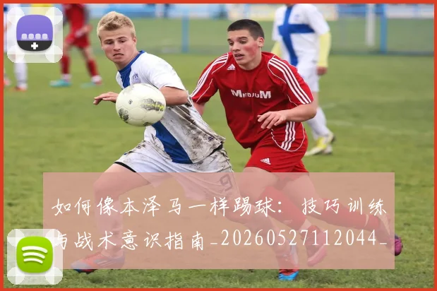 如何像本泽马一样踢球:技巧训练与战术意识指南_20260527112044_20260707022524