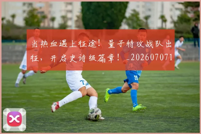 当热血遇上征途!量子特攻战队出征,开启史诗级篇章!_20260707152622