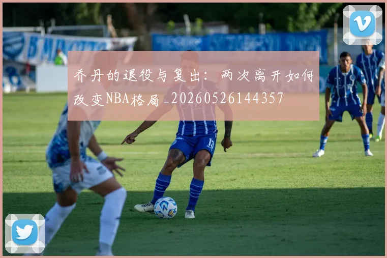 乔丹的退役与复出:两次离开如何改变NBA格局_20260526144357