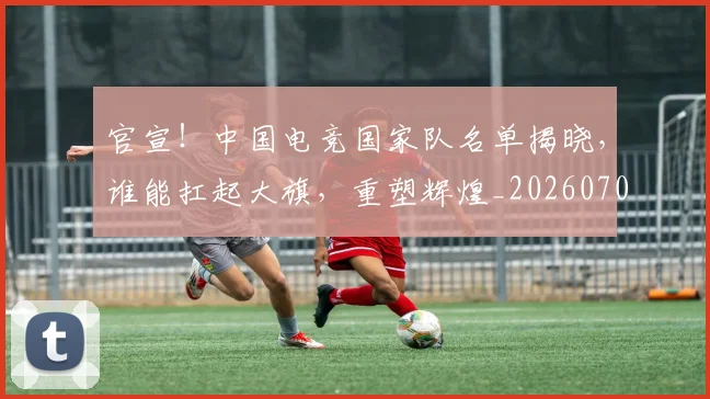 官宣!中国电竞国家队名单揭晓,谁能扛起大旗,重塑辉煌_20260707144138