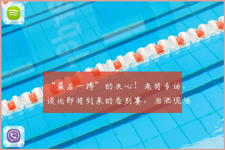 “最后一搏”的决心！老将专访，谈论即将到来的告别赛，泪洒现场
