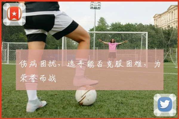伤病困扰,选手能否克服困难,为荣誉而战