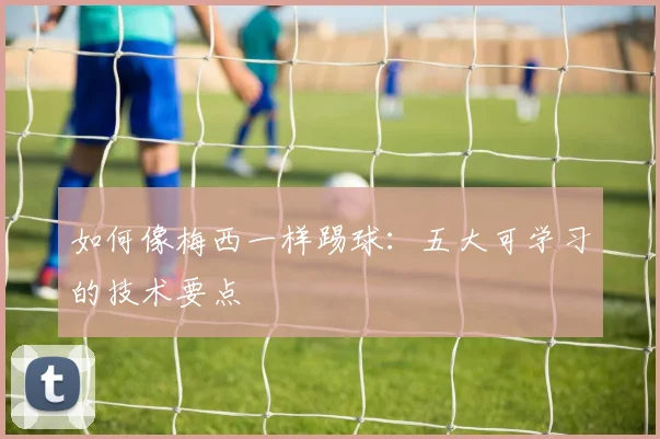 如何像梅西一样踢球:五大可学习的技术要点