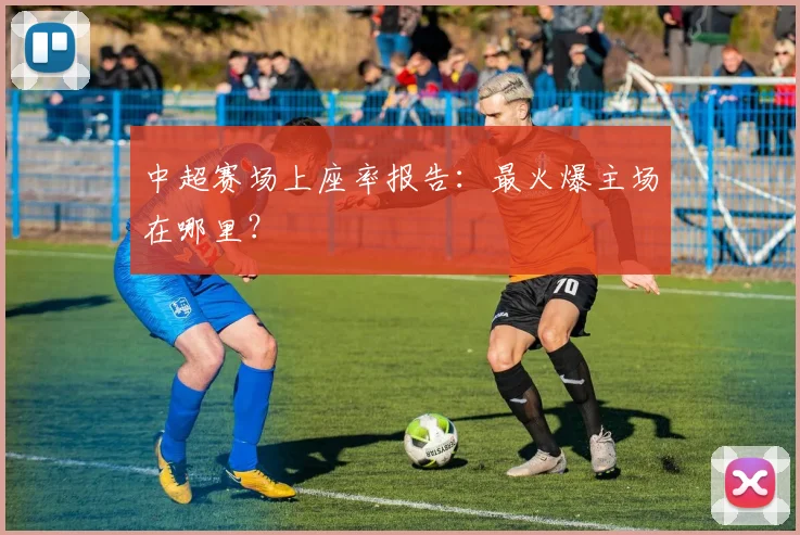 中超赛场上座率报告：最火爆主场在哪里？