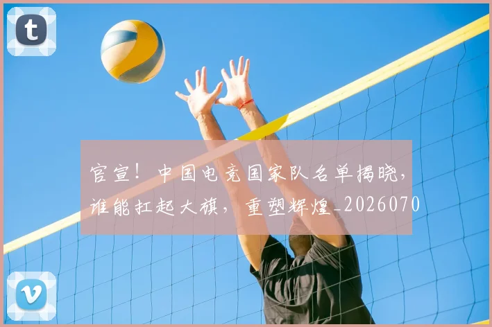 官宣!中国电竞国家队名单揭晓,谁能扛起大旗,重塑辉煌_20260707144138
